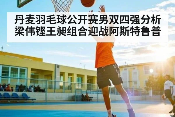 丹麦羽毛球公开赛男双四强分析梁伟铿王昶组合迎战阿斯特鲁普